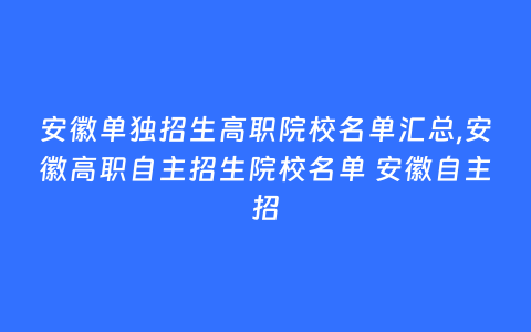 安徽单独招生高职院校名单汇总,安徽高职自主招生院校名单 安徽自主招