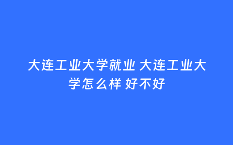 大连工业大学就业 大连工业大学怎么样 好不好