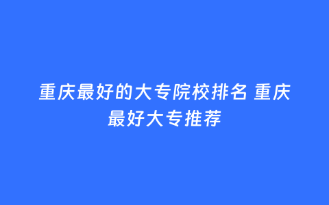 重庆最好的大专院校排名 重庆最好大专推荐