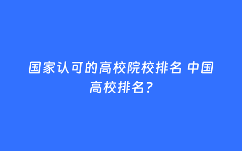 国家认可的高校院校排名 中国高校排名?