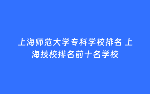 上海师范大学专科学校排名 上海技校排名前十名学校