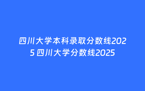 四川大学本科录取分数线2025 四川大学分数线2025