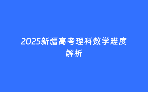 2025新疆高考理科数学难度解析