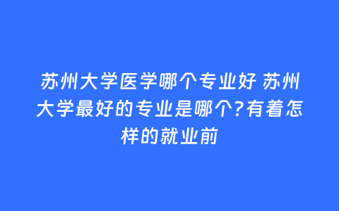 苏州大学医学哪个专业好 苏州大学最好的专业是哪个?有着怎样的就业前