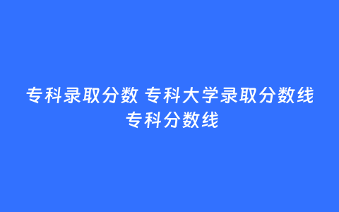 专科录取分数 专科大学录取分数线 专科分数线