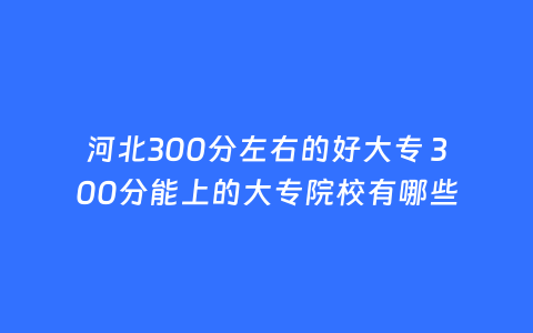 河北300分左右的好大专 300分能上的大专院校有哪些