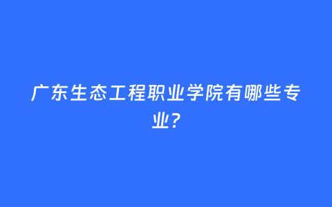 广东生态工程职业学院有哪些专业？