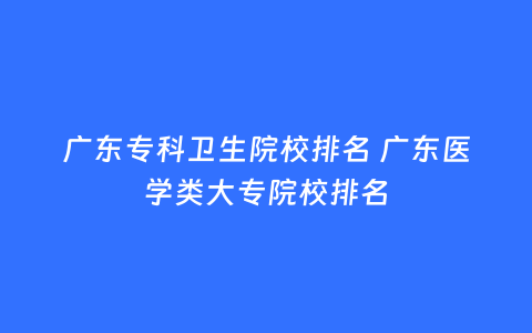 广东专科卫生院校排名 广东医学类大专院校排名