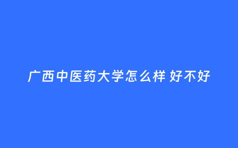 广西中医药大学怎么样 好不好