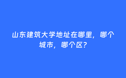 山东建筑大学地址在哪里，哪个城市，哪个区？