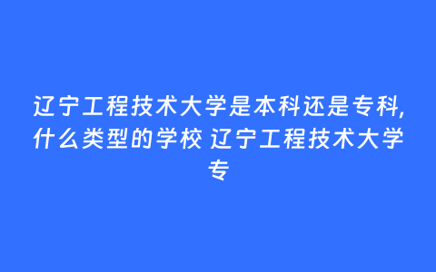 辽宁工程技术大学是本科还是专科,什么类型的学校 辽宁工程技术大学专