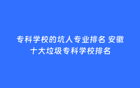 专科学校的坑人专业排名 安徽十大垃圾专科学校排名