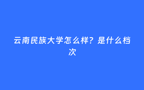 云南民族大学怎么样？是什么档次