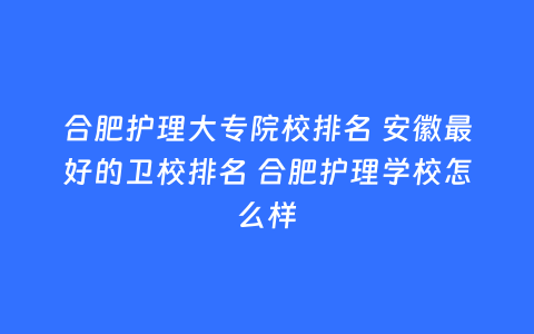 合肥护理大专院校排名 安徽最好的卫校排名 合肥护理学校怎么样