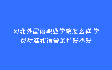 河北外国语职业学院怎么样 学费标准和宿舍条件好不好