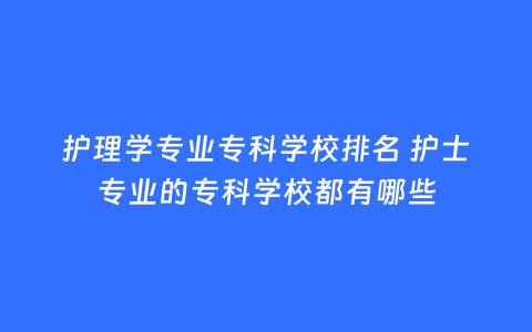 护理学专业专科学校排名 护士专业的专科学校都有哪些