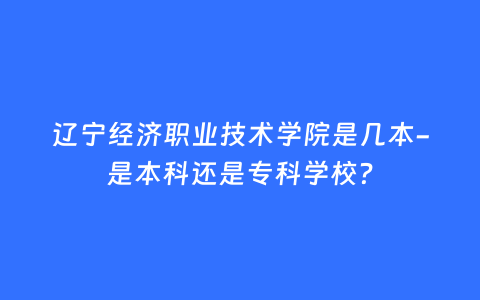 辽宁经济职业技术学院是几本-是本科还是专科学校？