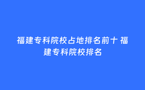 福建专科院校占地排名前十 福建专科院校排名