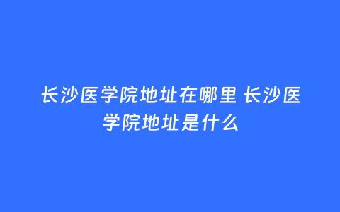 长沙医学院地址在哪里 长沙医学院地址是什么