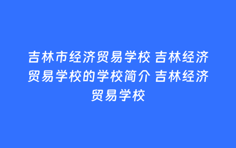 吉林市经济贸易学校 吉林经济贸易学校的学校简介 吉林经济贸易学校