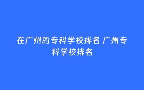 在广州的专科学校排名 广州专科学校排名