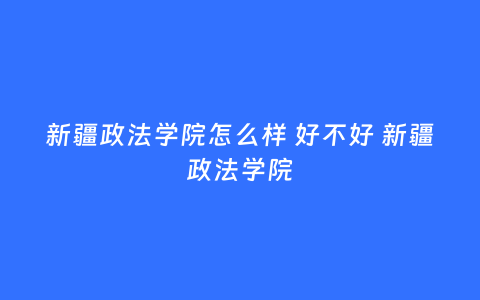 新疆政法学院怎么样 好不好 新疆政法学院