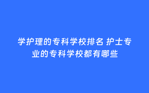 学护理的专科学校排名 护士专业的专科学校都有哪些