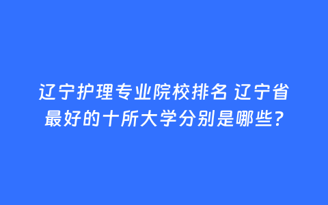 辽宁护理专业院校排名 辽宁省最好的十所大学分别是哪些?