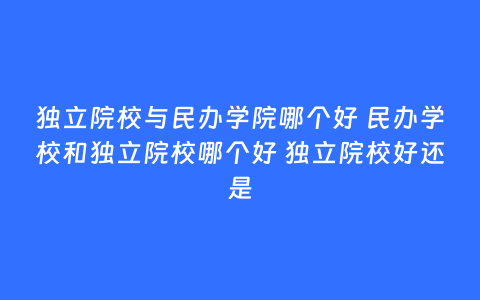 独立院校与民办学院哪个好 民办学校和独立院校哪个好 独立院校好还是