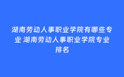 湖南劳动人事职业学院有哪些专业 湖南劳动人事职业学院专业排名