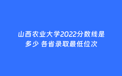 山西农业大学2022分数线是多少 各省录取最低位次