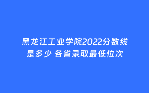 黑龙江工业学院2022分数线是多少 各省录取最低位次