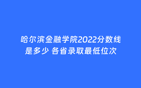 哈尔滨金融学院2022分数线是多少 各省录取最低位次