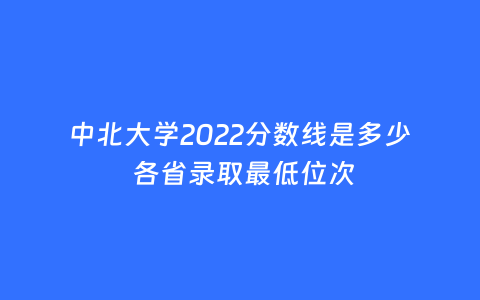 中北大学2022分数线是多少 各省录取最低位次