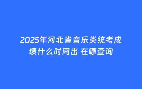 2025年河北省音乐类统考成绩什么时间出 在哪查询