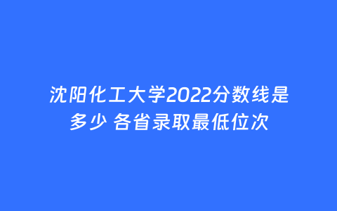 沈阳化工大学2022分数线是多少 各省录取最低位次